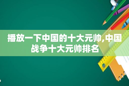 播放一下中国的十大元帅,中国战争十大元帅排名