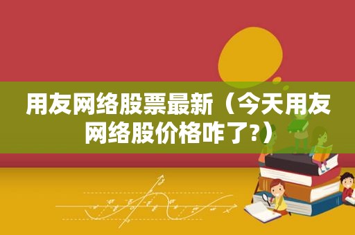 用友网络股票最新（今天用友网络股价格咋了?）