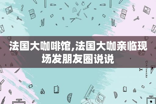 法国大咖啡馆,法国大咖亲临现场发朋友圈说说