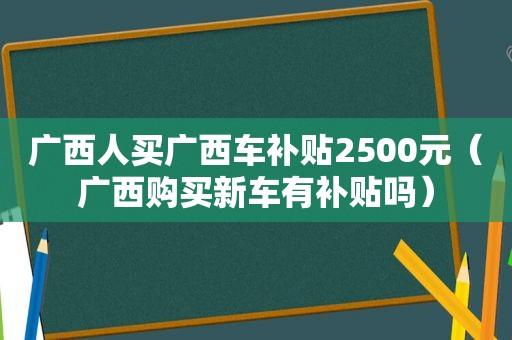 广西人买广西车补贴2500元（广西购买新车有补贴吗）