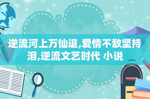 逆流河上万仙退,爱情不敌坚持泪,逆流文艺时代 小说