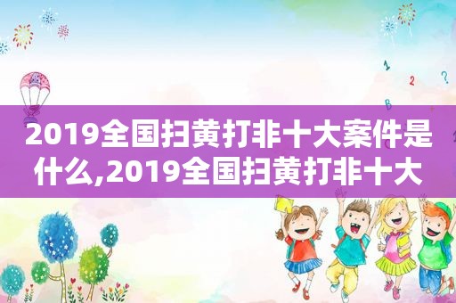 2019全国扫黄打非十大案件是什么,2019全国扫黄打非十大案件分析