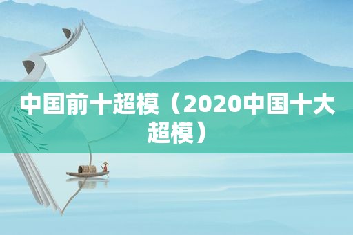 中国前十超模（2020中国十大超模）