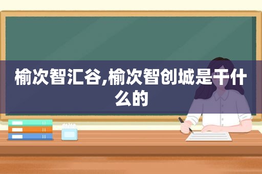 榆次智汇谷,榆次智创城是干什么的