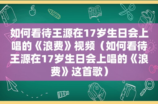 如何看待王源在17岁生日会上唱的《浪费》视频（如何看待王源在17岁生日会上唱的《浪费》这首歌）