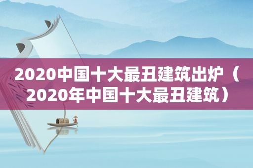 2020中国十大最丑建筑出炉（2020年中国十大最丑建筑）