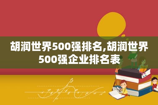 胡润世界500强排名,胡润世界500强企业排名表  第1张