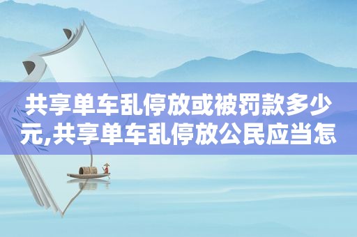 共享单车乱停放或被罚款多少元,共享单车乱停放公民应当怎么办