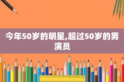 今年50岁的明星,超过50岁的男演员