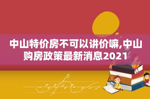 中山特价房不可以讲价嘛,中山购房政策最新消息2021