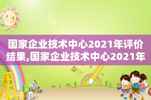 国家企业技术中心2021年评价结果,国家企业技术中心2021年评价结果出炉