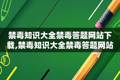 禁毒知识大全禁毒答题网站下载,禁毒知识大全禁毒答题网站官网