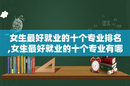 女生最好就业的十个专业排名,女生最好就业的十个专业有哪些