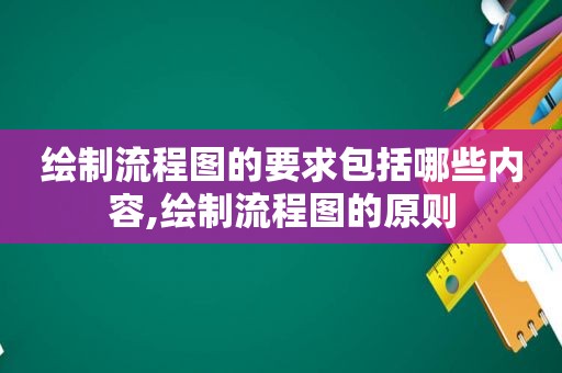 绘制流程图的要求包括哪些内容,绘制流程图的原则