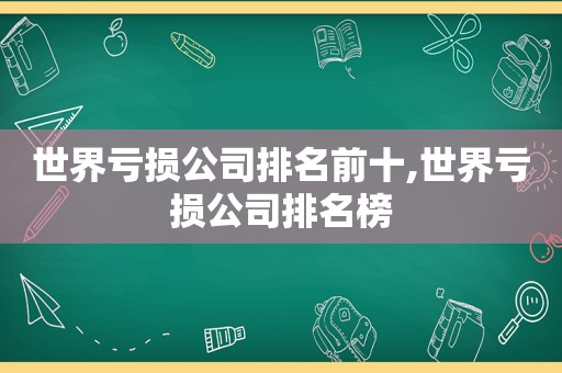 世界亏损公司排名前十,世界亏损公司排名榜