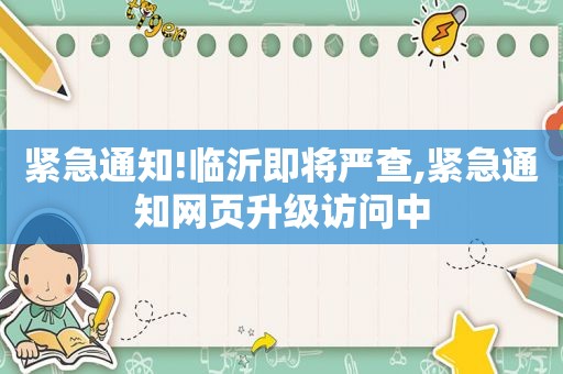 紧急通知!临沂即将严查,紧急通知网页升级访问中