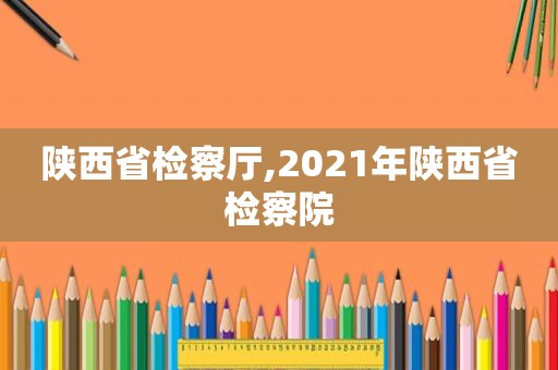 陕西省检察厅,2021年陕西省检察院