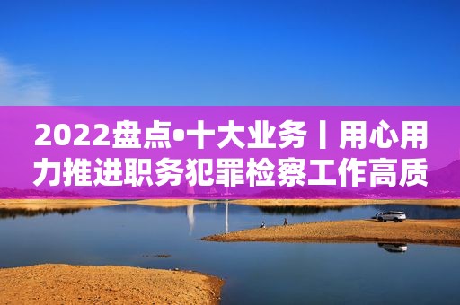 2022盘点•十大业务丨用心用力推进职务犯罪检察工作高质量发展