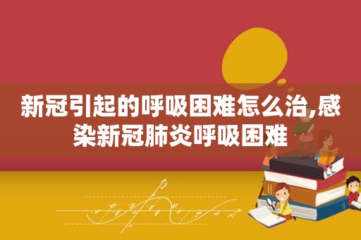 新冠引起的呼吸困难怎么治,感染新冠肺炎呼吸困难