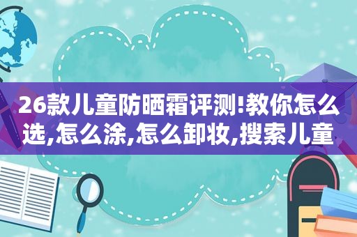 26款儿童防晒霜评测!教你怎么选,怎么涂,怎么卸妆,搜索儿童防晒霜