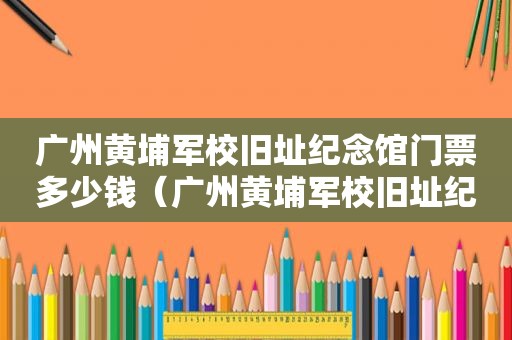 广州黄埔军校旧址纪念馆门票多少钱（广州黄埔军校旧址纪念馆开放时间）