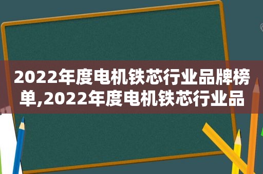 2022年度电机铁芯行业品牌榜单,2022年度电机铁芯行业品牌榜单最新