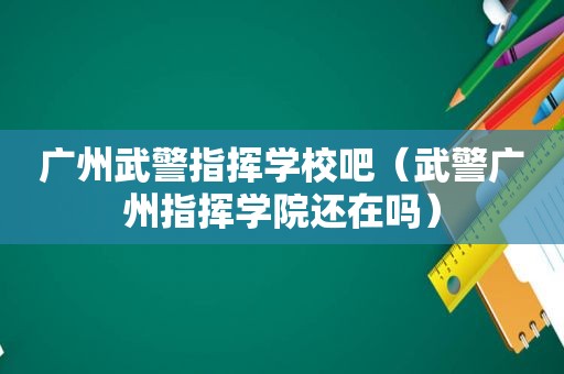 广州武警指挥学校吧（武警广州指挥学院还在吗）