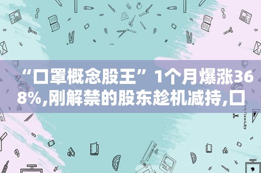 “口罩概念股王”1个月爆涨368%,刚解禁的股东趁机减持,囗罩股龙头还有机会吗