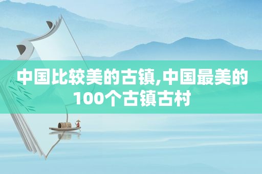 中国比较美的古镇,中国最美的100个古镇古村