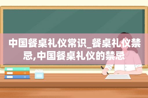 中国餐桌礼仪常识_餐桌礼仪禁忌,中国餐桌礼仪的禁忌