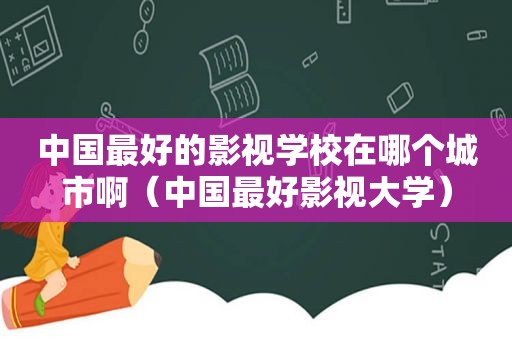 中国最好的影视学校在哪个城市啊（中国最好影视大学）