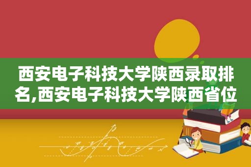 西安电子科技大学陕西录取排名,西安电子科技大学陕西省位次