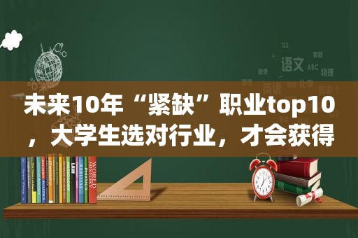 未来10年“紧缺”职业top10，大学生选对行业，才会获得“高薪”