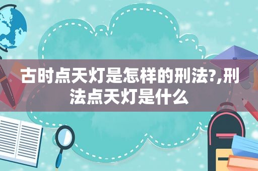 古时点天灯是怎样的刑法?,刑法点天灯是什么