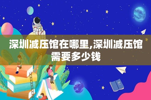 深圳减压馆在哪里,深圳减压馆需要多少钱