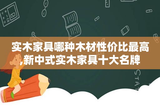 实木家具哪种木材性价比最高,新中式实木家具十大名牌