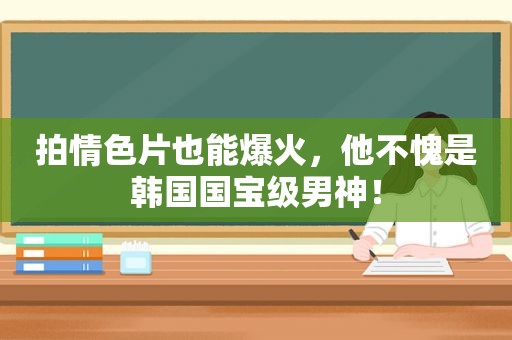 拍 *** 片也能爆火，他不愧是韩国国宝级男神！