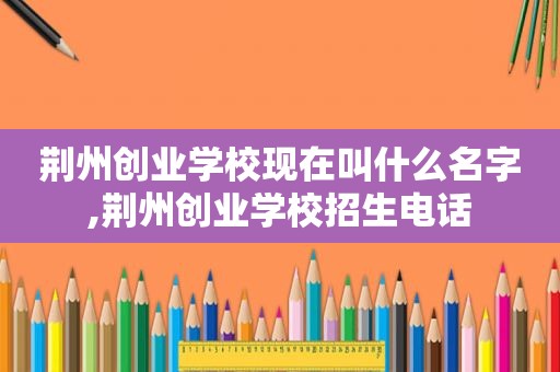 荆州创业学校现在叫什么名字,荆州创业学校招生电话