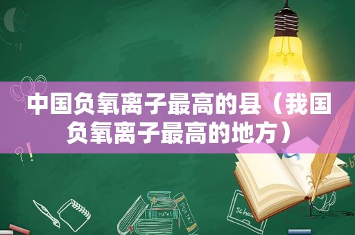 中国负氧离子最高的县（我国负氧离子最高的地方）