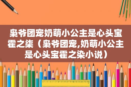 枭爷团宠奶萌小公主是心头宝霍之柒（枭爷团宠,奶萌小公主是心头宝霍之染小说）