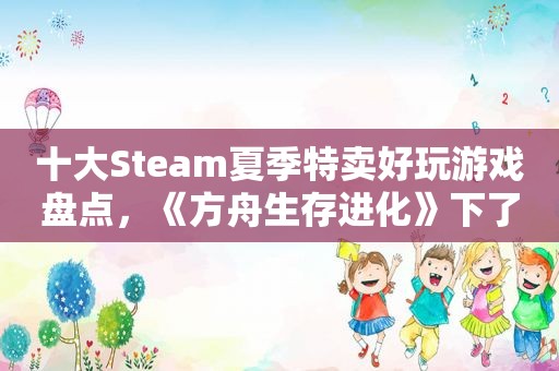 十大Steam夏季特卖好玩游戏盘点，《方舟生存进化》下了能玩十年