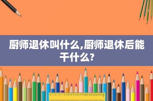 厨师退休叫什么,厨师退休后能干什么?