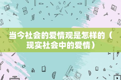 当今社会的爱情观是怎样的（现实社会中的爱情）