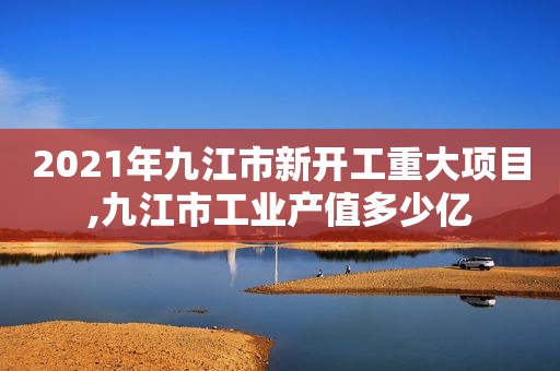 2021年九江市新开工重大项目,九江市工业产值多少亿