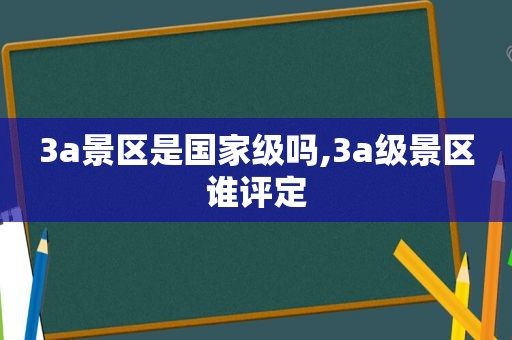 3a景区是国家级吗,3a级景区谁评定