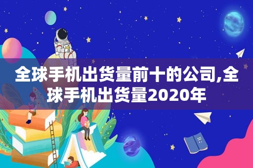 全球手机出货量前十的公司,全球手机出货量2020年