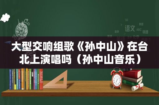 大型交响组歌《孙中山》在台北上演唱吗（孙中山音乐）