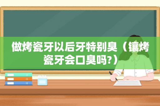 做烤瓷牙以后牙特别臭（镶烤瓷牙会口臭吗?）