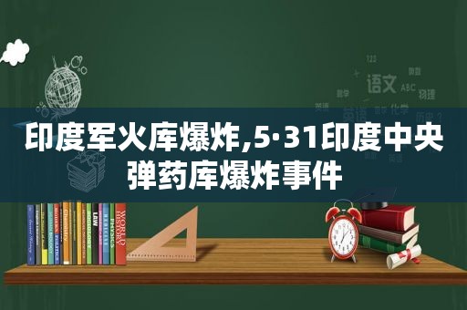 印度军火库爆炸,5·31印度中央弹药库爆炸事件