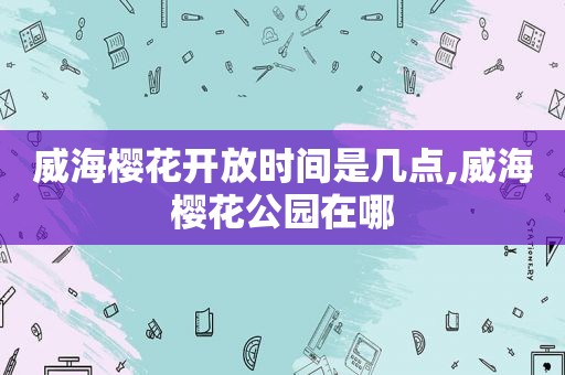 威海樱花开放时间是几点,威海樱花公园在哪